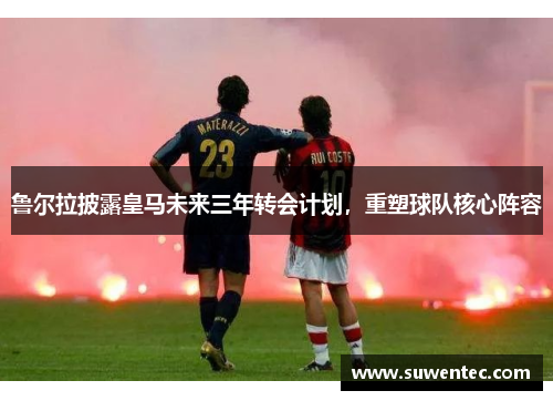 鲁尔拉披露皇马未来三年转会计划，重塑球队核心阵容