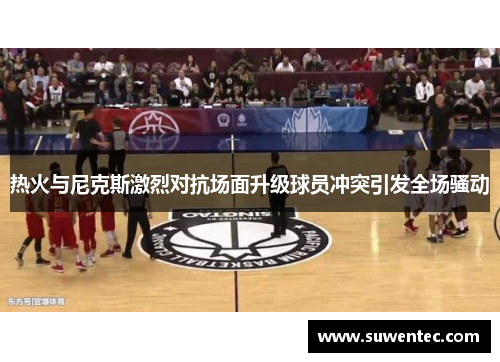 热火与尼克斯激烈对抗场面升级球员冲突引发全场骚动